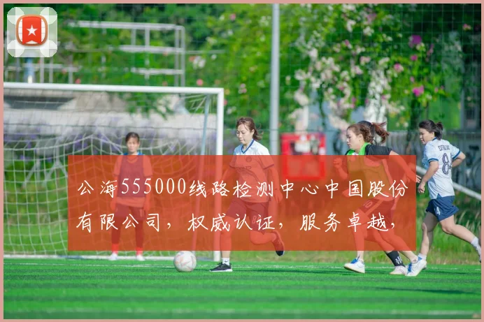 公海555000线路检测中心中国股份有限公司，权威认证，服务卓越，安全可靠，技术领先，三重保障