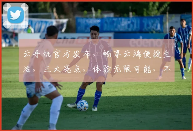 云手机官方发布，畅享云端便捷生活，三大亮点，体验无限可能，不容错过