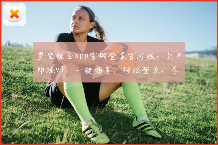 星空综合app官网登录官方版，打开即玩v1，一键畅享，轻松登录，尽享精彩
