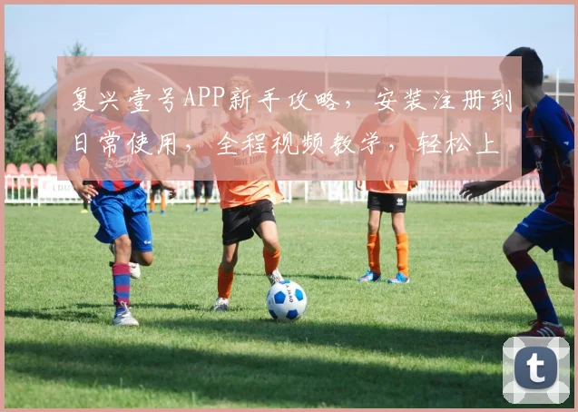 复兴壹号APP新手攻略，安装注册到日常使用，全程视频教学，轻松上手
