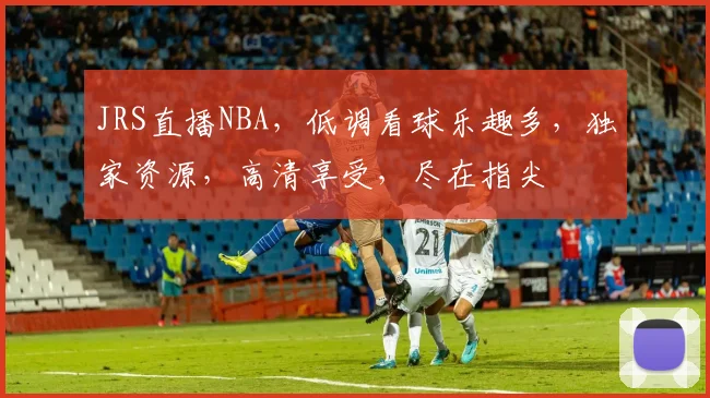 JRS直播NBA，低调看球乐趣多，独家资源，高清享受，尽在指尖