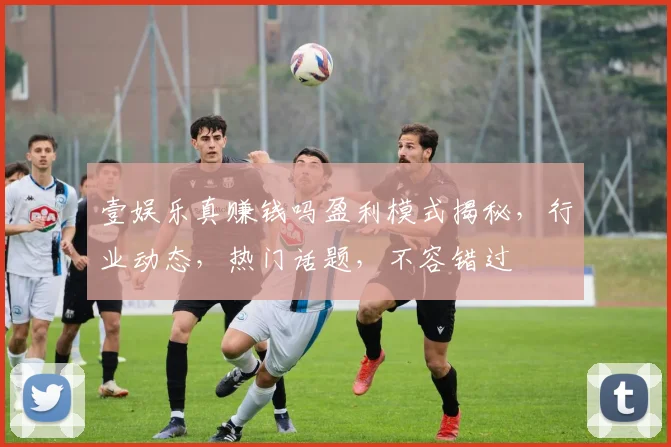 壹娱乐真赚钱吗盈利模式揭秘，行业动态，热门话题，不容错过